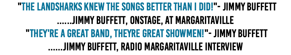 &nbsp;"The Landsharks knew the songs better than I did!"- Jimmy Buffett ......Jimmy Buffett, onstage, at Margaritaville  "They're a great band, Theyre great showmen!"- Jimmy Buffett ......Jimmy Buffett, Radio Margaritaville Interview