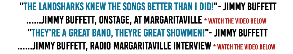&nbsp;"The Landsharks knew the songs better than I did!"- Jimmy Buffett ......Jimmy Buffett, onstage, at Margaritaville * Watch The Video Below  "They're a great band, Theyre great showmen!"- Jimmy Buffett ......Jimmy Buffett, Radio Margaritaville Interview * Watch The Video Below